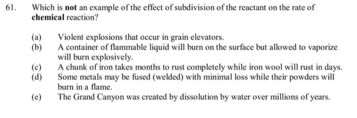 61.
Which is not an example of the effect of subdivision of the reactant on the rate of
chemical reaction?
(a)
Violent explosions that occur in grain elevators.
A container of flammable liquid will burn on the surface but allowed to vaporize
will burn explosively.
A chunk of iron takes months to rust completely while iron wool will rust in days.
Some metals may be fused (welded) with minimal loss while their powders will
burn in a flame.
(b)
(c)
(d)
(e)
The Grand Canyon was created by dissolution by water over millions of years.
