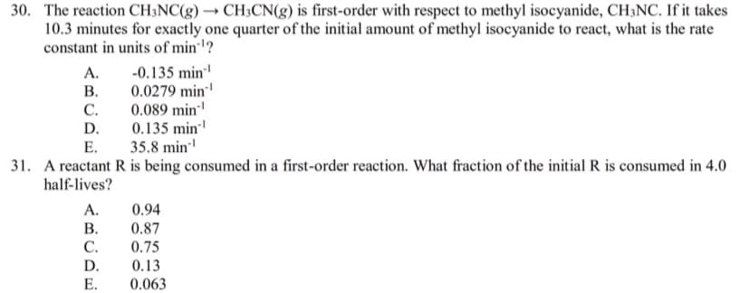 30. The reaction CH;NC(g) → CH3CN(g) is first-order with respect to methyl isocyanide, CH3NC. If it takes
10.3 minutes for exactly one quarter of the initial amount of methyl isocyanide to react, what is the rate
constant in units of min?
-0.135 min
В.
A.
0.0279 min
0.089 min
0.135 min
35.8 min
С.
D.
Е.
31. A reactant R is being consumed in a first-order reaction. What fraction of the initial R is consumed in 4.0
half-lives?
А.
0.94
В.
0.87
С.
0.75
0.13
0.063
D.
Е.

