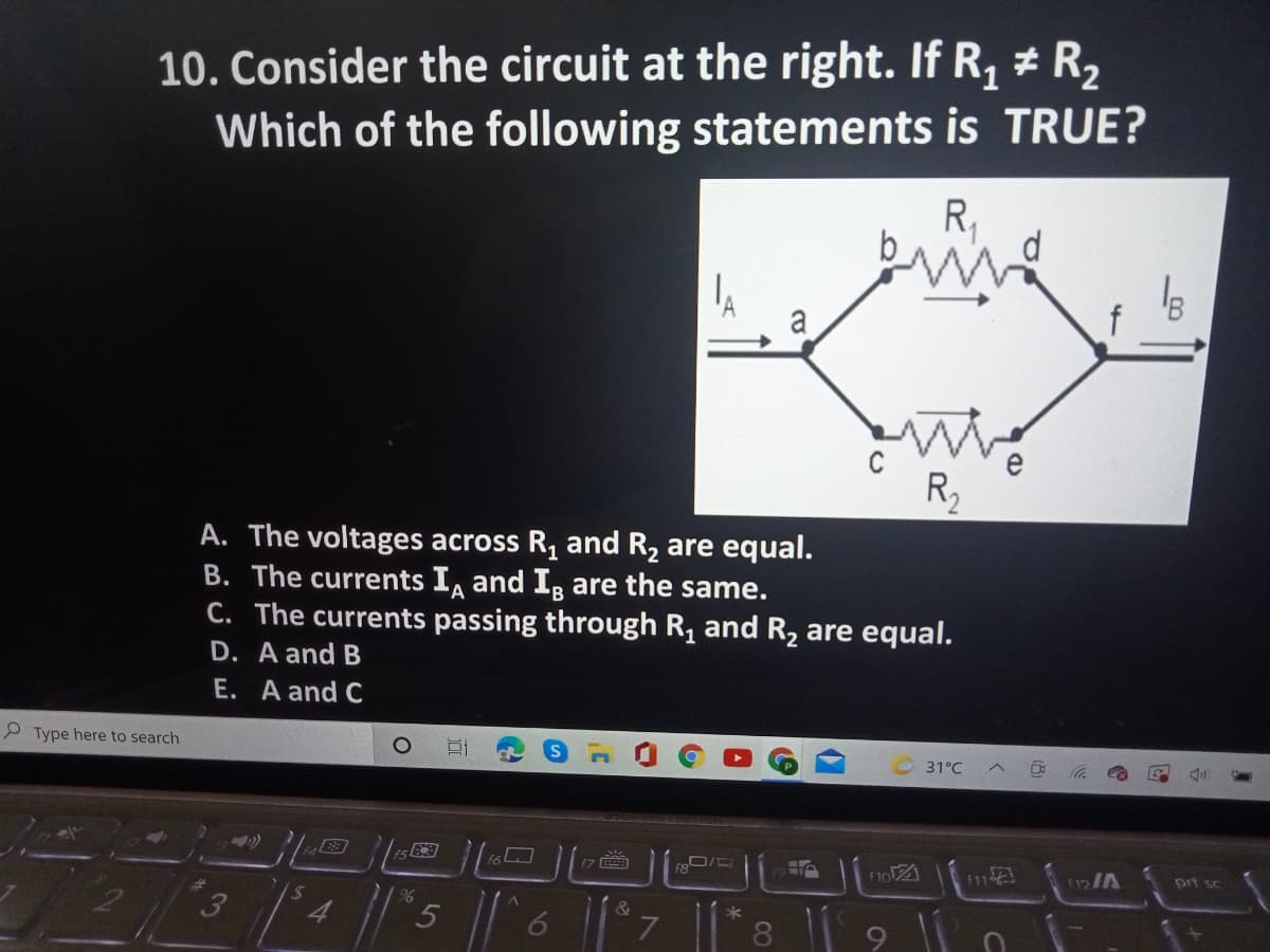 10. Consider the circuit at the right. If R, # R2
Which of the following statements is TRUE?
R,
a
R2
A. The voltages across R, and R2 are equal.
B. The currents I, and I, are the same.
C. The currents passing through R, and R, are equal.
D. A and B
E. A and C
P Type here to search
31°C
『7 画
prt sc
&
8
