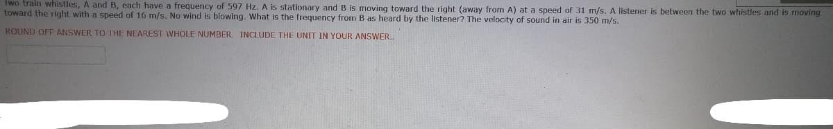Iwo train whistles, A and B, each have a frequency of 597 Hz. A is stationary and B is moving toward the right (away from A) at a speed of 31 m/s. A listener is between the two whistles and is moving
toward the right with a speed of 16 m/s. No wind is blowing. What is the frequency from B as heard by the listener? The velocity of sound in air is 350 m/s.
ROUND OFF ANSWER TO THE NEAREST WHOLE NUMBER. INCLUDE THE UNIT IN YOUR ANSWER..
