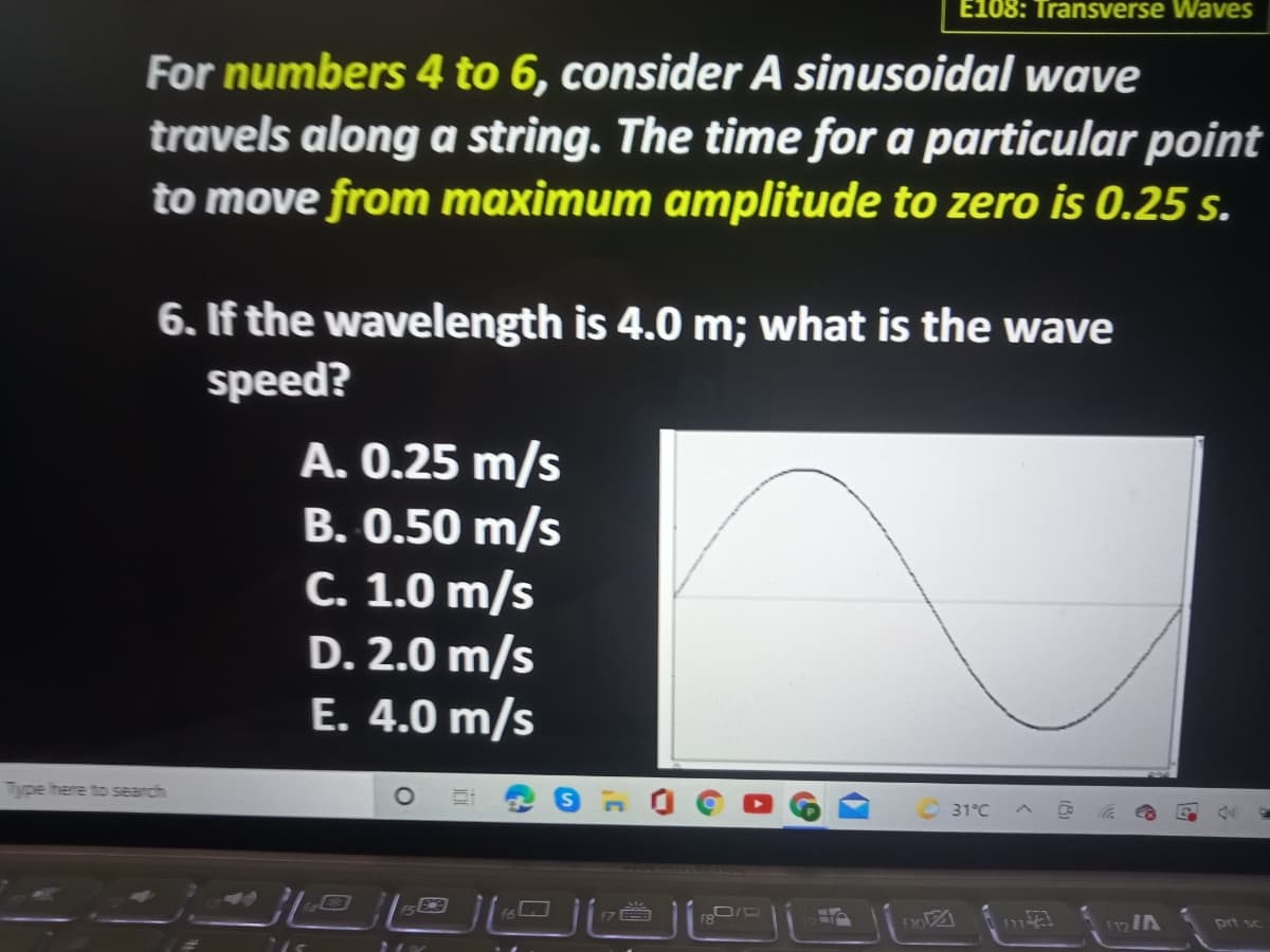 E108: Transverse Waves
For numbers 4 to 6, consider A sinusoidal wave
travels along a string. The time for a particular point
to move from maximum amplitude to zero is 0.25 s.
6. If the wavelength is 4.0 m; what is the wave
speed?
A. 0.25 m/s
B. 0.50 m/s
C. 1.0 m/s
D. 2.0 m/s
E. 4.0 m/s
Type here to search
31°C
47
prt sc

