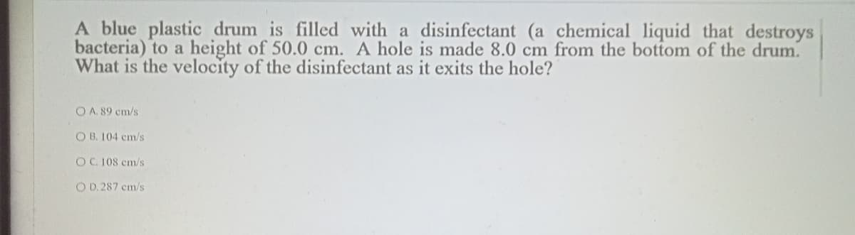 A blue plastic drum is filled with a disinfectant (a chemical liquid that destroys
bacteria) to a height of 50.0 cm. A hole is made 8.0 cm from the bottom of the drum.
What is the velocity of the disinfectant as it exits the hole?
O A. 89 cm/s
O B. 104 cm/s
OC. 108 cm/s
O D. 287 cm/s
