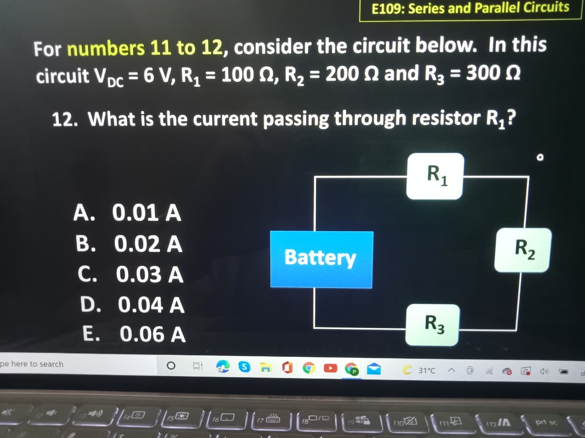 E109: Series and Parallel Circuits
For numbers 11 to 12, consider the circuit below. In this
circuit Vpc = 6 V, R = 100 0, R2 = 200 Q and R3 = 300 2
%3D
%3D
%3D
12. What is the current passing through resistor R,?
R1
A. 0.01 A
B. 0.02 A
C. 0.03 A
D. 0.04 A
E. 0.06 A
R2
Battery
R3
pe here to search
31°C
95US COLLECTION
f7
f8
19
12/A
prt sc
