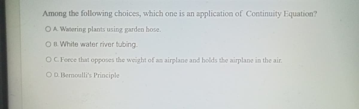 Among the following choices, which one is an application of Continuity Equation?
O A. Watering plants using garden hose.
O B. White water river tubing.
OC. Force that opposes the weight of an airplane and holds the airplane in the air.
O D. Bernoulli's Principle

