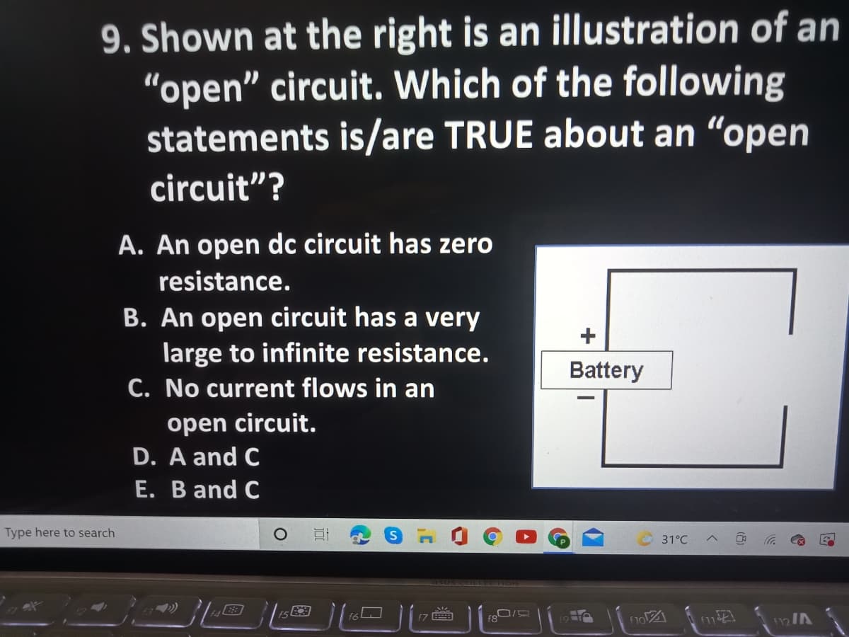 9. Shown at the right is an illustration of an
"open" circuit. Which of the following
statements is/are TRUE about an "open
circuit"?
A. An open dc circuit has zero
resistance.
B. An open circuit has a very
large to infinite resistance.
C. No current flows in an
Battery
open circuit.
D. A and C
E. B and C
Type here to search
31°C
