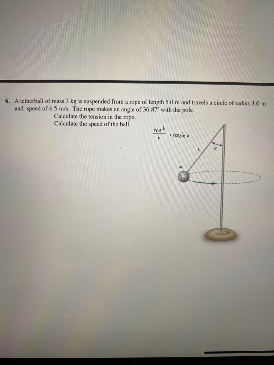 6. A tetherball of mass 3 kg is suspended from a rope of length 5.0 m and travels a circle of radius 3.0 m
and speed of 4.5 m/s. The rope makes an angle of 36.87 with the pole.
Calculate the tension in the rope.
Calculate the speed of the ball.
mv
: tensio n
r
