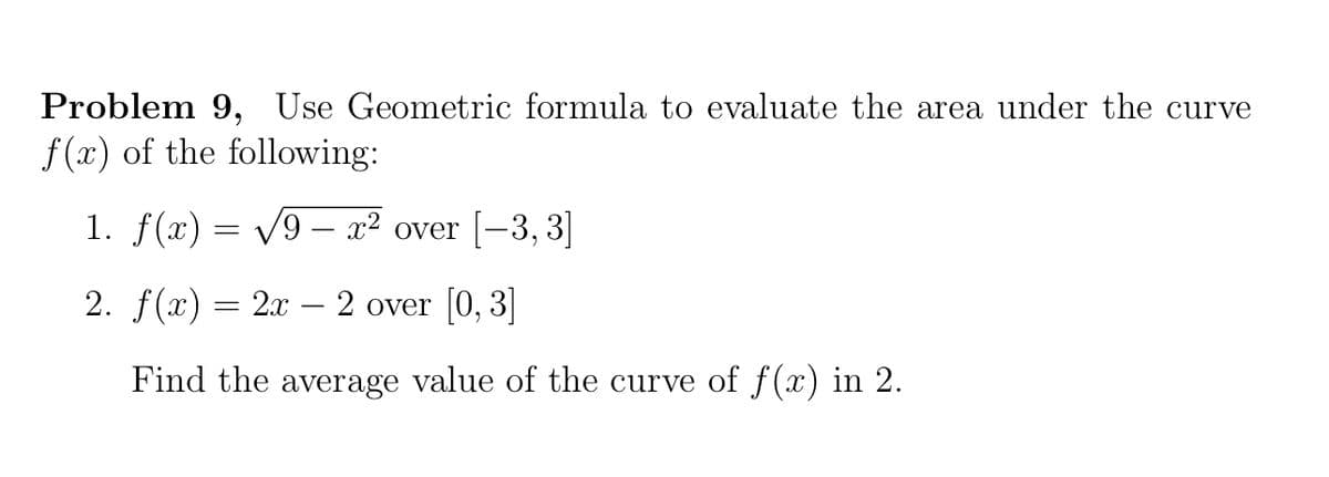 Problem 9, Use Geometric formula to evaluate the area under the curve
f(x) of the following:
1. f(x) = /9 – x² over [-3, 3]
2. f(x) = 2x - 2 over [0, 3]
Find the average value of the curve of f(x) in 2.

