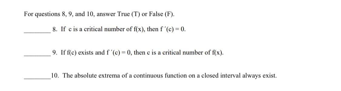For questions 8, 9, and 10, answer True (T) or False (F).
8. If c is a critical number of f(x), then f '(c) = 0.
9. If f(c) exists and f '(c) = 0, then c is a critical number of f(x).
10. The absolute extrema of a continuous function on a closed interval always exist.