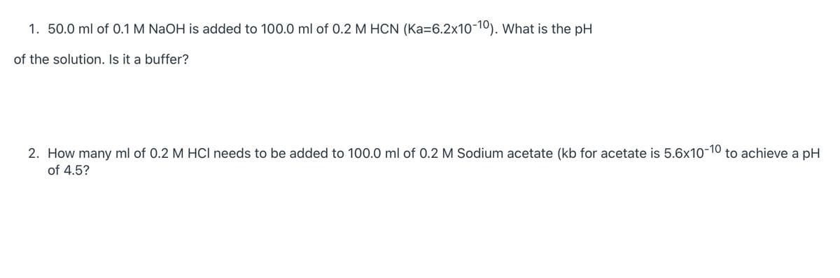 1. 50.0 ml of 0.1 M NaOH is added to 100.0 ml of 0.2 M HCN (Ka=6.2x10-10). What is the pH
of the solution. Is it a buffer?
2. How many ml of 0.2 M HCI needs to be added to 100.0 ml of 0.2 M Sodium acetate (kb for acetate is 5.6x10-10 to achieve a pH
of 4.5?
