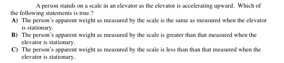 A person stands on a scale in an elevator as the elevator is accelerating upward. Which of
the following statements is true.?
A) The person's apparent weight as measured by the scale is the same as measured when the elevator
is stationary.
B) The person's apparent weight as measured by the scale is greater than that measured when the
elevator is stationary.
C) The person's apparent weight as measured by the scale is less than than that measured when the
elevator is stationary.
