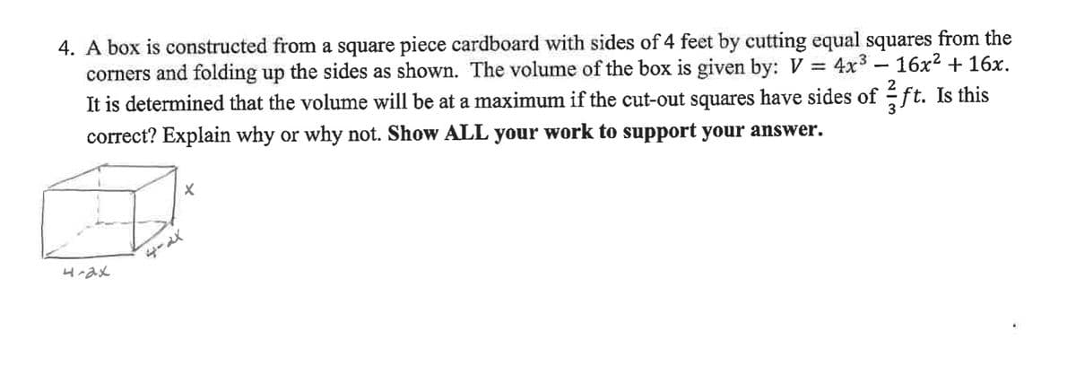 4. A box is constructed from a square piece cardboard with sides of 4 feet by cutting equal squares from the
corners and folding up the sides as shown. The volume of the box is given by: V
It is determined that the volume will be at a maximum if the cut-out squares have sides of ft. Is this
4x3 – 16x2 + 16x.
correct? Explain why or why not. Show ALL your work to support your answer.
