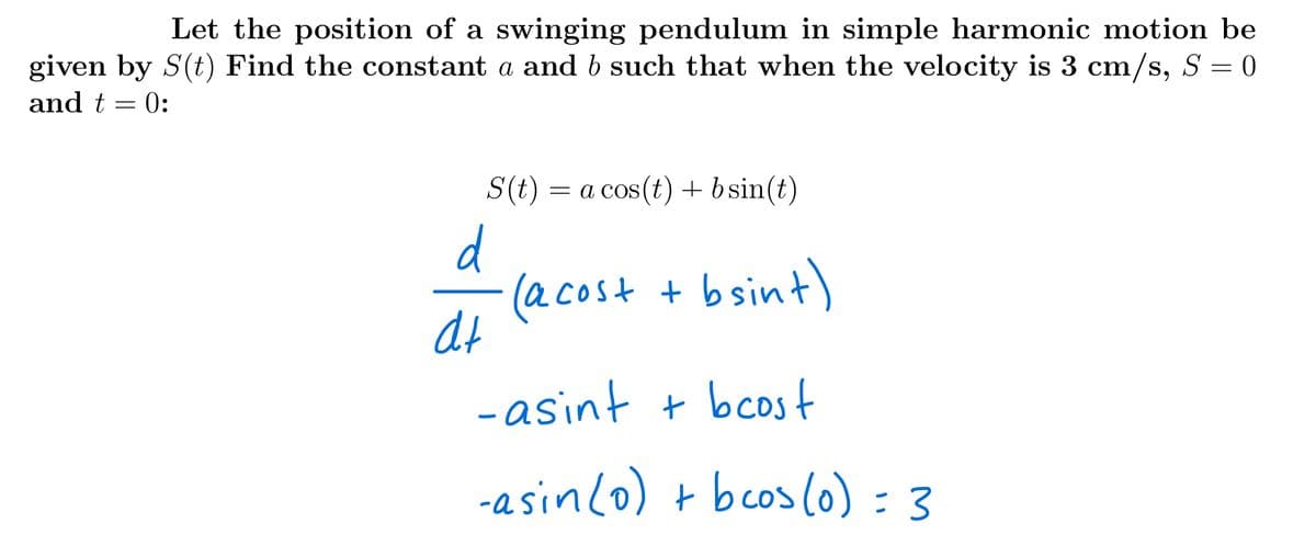 Let the position of a swinging pendulum in simple harmonic motion be
given by S(t) Find the constant a and b such that when the velocity is 3 cm/s, S = 0
and t = 0:
S(t) = a cos(t) + bsin(t)
d
(acost + bsint)
at
-asint + bcost
-asinlo) + bcos(o) = 3
