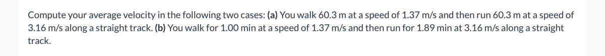 Compute your average velocity in the following two cases: (a) You walk 60.3 m at a speed of 1.37 m/s and then run 60.3 m at a speed of
3.16 m/s along a straight track. (b) You walk for 1.00 min at a speed of 1.37 m/s and then run for 1.89 min at 3.16 m/s along a straight
track.
