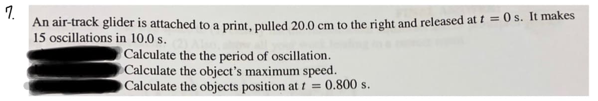 An air-track glider is attached to a print, pulled 20.0 cm to the right and released at t = 0 s. It makes
15 oscillations in 10.0 s.
Calculate the the period of oscillation.
Calculate the object's maximum speed.
Calculate the objects position at t = 0.800 s.
7.
