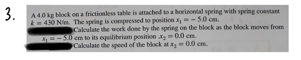 3.
A 4.0 kg block on a frictionless table is attached to a horizontal spring with spring constant
k = 430 N/m. The spring is compressed to position x =- 5.0 cm.
Calculate the work done by the spring on the block as the block moves from
0.0 cm.
X = - 5.0 cm to its equilibrium position x2
Calculate the speed of the block at x2 = 0.0 cm.
