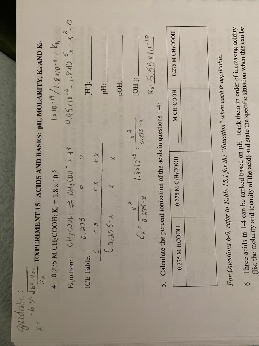 quadratic :
X =
-b +/- √b²-4ac.
Za
EXPERIMENT 15 ACIDS AND BASES: pH, MOLARITY, Ka AND Kb
1×10-14/1.8x10-5
1.5 = kb
2
4.95x10-61.8x105x - x² = 0
4. 0.275 M CH3COOH; Ka = 1.8 x 10-5
Equation:
ICE Table:
CH3COOH CH3 C00 + H+
0.275
C
- X
E 0,275-x
+ X
0.275 M HCOOH
X
+ X
X
-5
1.8×10.5 =
x 2
0.275 -x
Ka=0.275-x
5. Calculate the percent ionization of the acids in questions 1-4:
0.275 M C6H5COOH
[H*]:
pH:
POH:
[OH-]:
Kb: 5.55 x 10-10
M CH3COOH
0.275 M CH3COOH
For Questions 6-9, refer to Table 15.1 for the "Situation" when each is applicable.
6. Three acids in 1-4 can be ranked based on pH. Rank them in order of increasing acidity
(list the molarity and identity of the acid) and state the specific situation when this can be