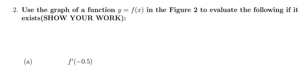 2. Use the graph of a function y = f(x) in the Figure 2 to evaluate the following if it
exists(SHOW YOUR WORK):
(a)
f'(-0.5)

