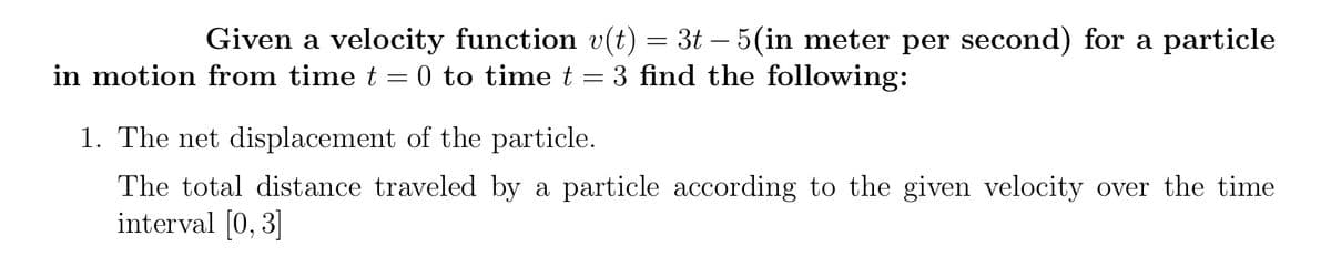 Given a velocity function v(t) = 3t – 5(in meter per second) for a particle
in motion from time t = 0 to time t = 3 find the following:
1. The net displacement of the particle.
The total distance traveled by a particle according to the given velocity over the time
interval [0, 3]
