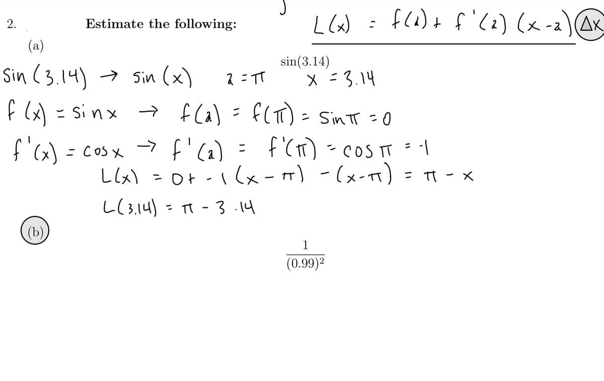 L (x) :
f(a)+ f'(2) (x-2)AK
Estimate the following:
(a)
sin(3.14)
Sin (3.14) → sin (x)
2 = TT
x =3.14
f l) = si nx fla) = f(T) = SintT =0
f Ca)
- Sin TT =0
-> f'(a)
f '(T)-coS T
て
こ
こ CoSx
Llx) - Ot -1(x-m) = π - x
I (x-)
-(x-t)
= IT - x
し(34)
- T - 3 14
(b)
1
(0.99)2
2.
