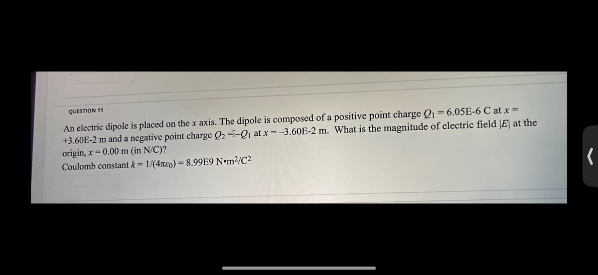 QUESTION 11
An electric dipole is placed on the x axis. The dipole is composed of a positive point charge Q₁ = 6.05E-6 C at x =
+3.60E-2 m and a negative point charge Q2 =-Q1 at x = -3.60E-2 m. What is the magnitude of electric field |E| at the
origin, x = 0.00 m (in N/C)?
Coulomb constant k = 1/(40) = 8.99E9 Nm²/C²
(