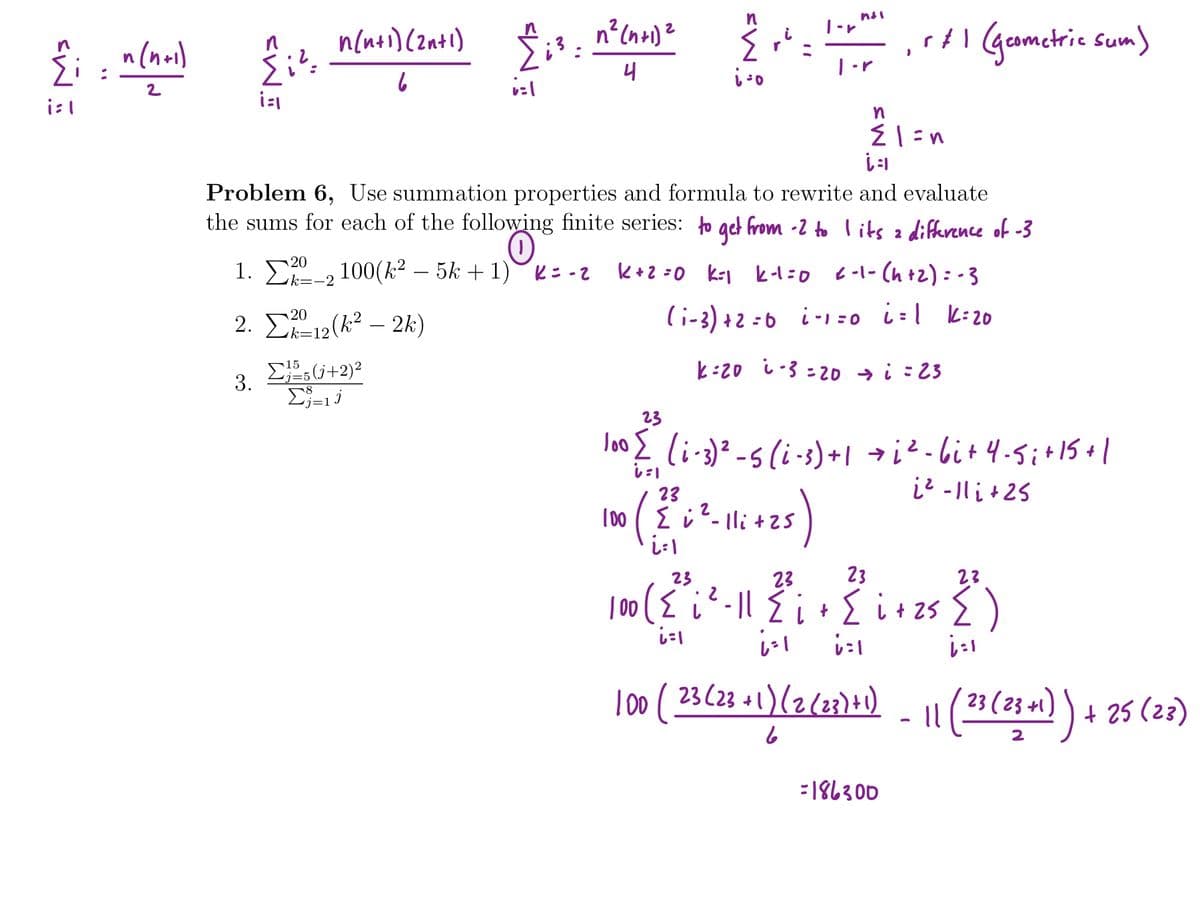 n
n{nei)(zati) $;3 :
Al Ggametrie sum)
|-r
n(noi)
4
|-r
2
Problem 6, Use summation properties and formula to rewrite and evaluate
the sums for each of the following finite series: o get from -2 to lits z lifference of -3
1. 0, 100(k² – 5k + 1): -2
k+2 =0 krj k-1 =0 -1- (h +2) : - 3
k=-2
2. Σ1(k22k)
(i-3) +2 =6 i-1=0 i=[ k:20
=12
k:20 i-3 : 20 → i : 23
15
3.
Σ
23
lo02 li-3)? -s (i-3)+| → i?-bit 4-5i+15+1
i2 -1li+25
し
23
T00 ( E i
lli+25
23
2.
23
23
23
| 00 ({
しに
i-|l E i+ { i+ 25 { )
l00 (
23(23 +1)(2(23)+1)
23 ( 23 +1) ) + 25 (23)
:186300
