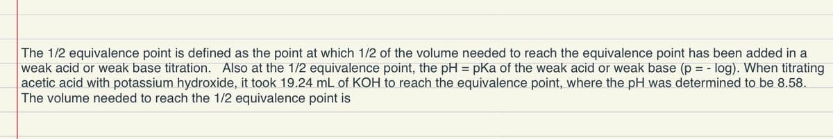 The 1/2 equivalence point is defined as the point at which 1/2 of the volume needed to reach the equivalence point has been added in a
weak acid or weak base titration. Also at the 1/2 equivalence point, the pH = pKa of the weak acid or weak base (p = - log). When titrating
acetic acid with potassium hydroxide, it took 19.24 mL of KOH to reach the equivalence point, where the pH was determined to be 8.58.
The volume needed to reach the 1/2 equivalence point is
