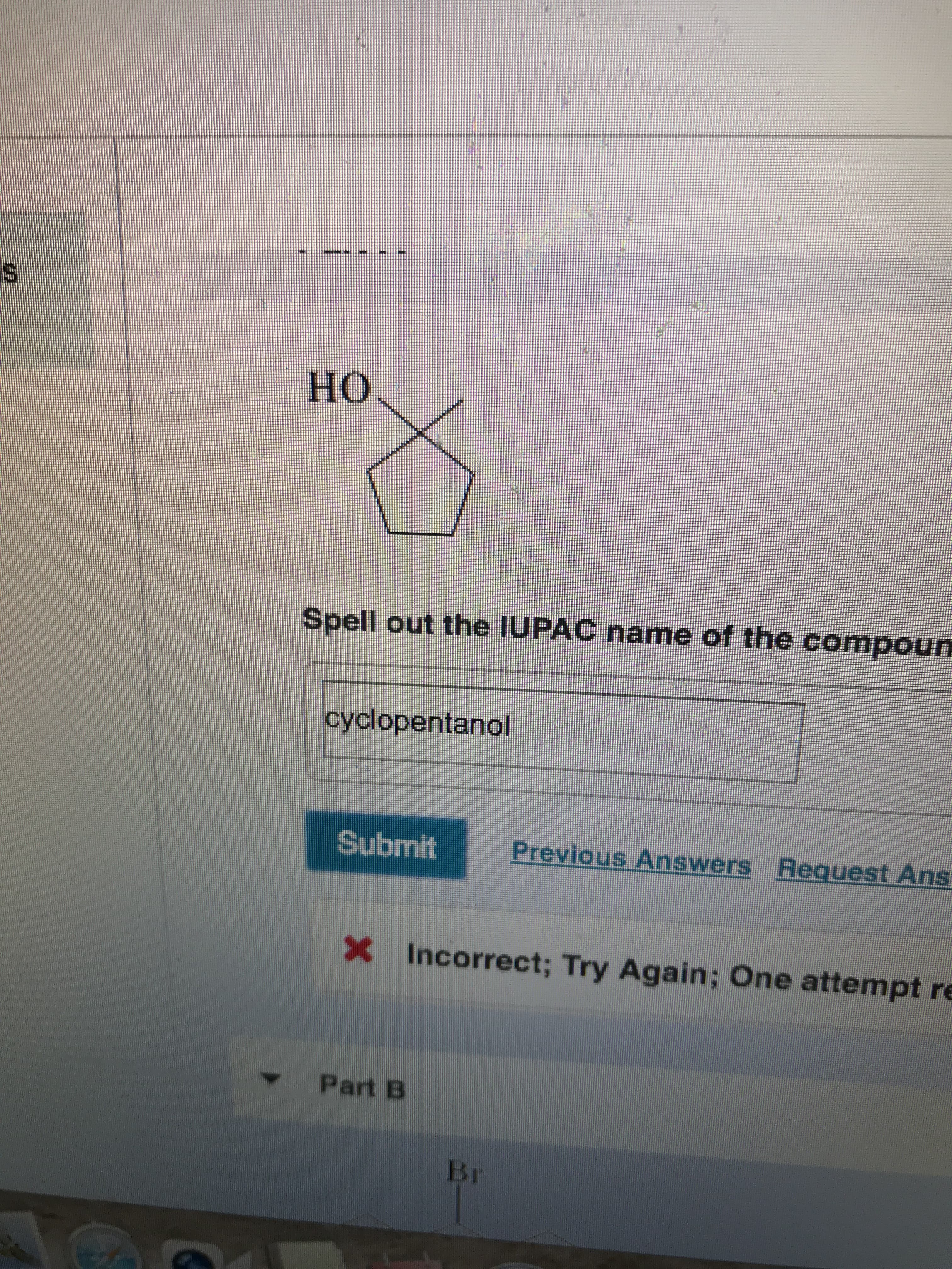 но
Spell out the IUPAC name of the compoun
cyclopentanol
Previous Answers Request Ans
Submit
X Incorrect; Try Again; One attempt re
Part B
Br
