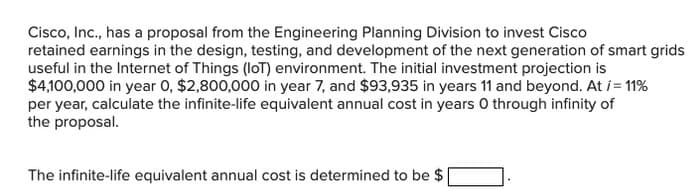 Cisco, Inc., has a proposal from the Engineering Planning Division to invest Cisco
retained earnings in the design, testing, and development of the next generation of smart grids
useful in the Internet of Things (loT) environment. The initial investment projection is
$4,100,000 in year 0, $2,800,000 in year 7, and $93,935 in years 11 and beyond. At i = 11%
per year, calculate the infinite-life equivalent annual cost in years O through infinity of
the proposal.
The infinite-life equivalent annual cost is determined to be $
