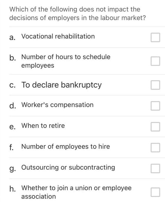 Which of the following does not impact the
decisions of employers in the labour market?
a. Vocational rehabilitation
b. Number of hours to schedule
employees
c. To declare bankruptcy
d. Worker's compensation
е.
e. When to retire
f. Number of employees to hire
g. Outsourcing or subcontracting
h. Whether to join a union or employee
association
