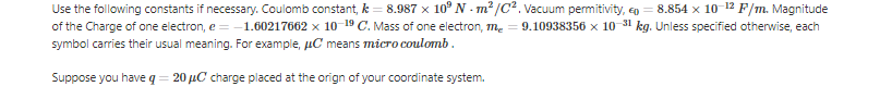 Use the following constants if necessary. Coulomb constant, k = 8.987 x 10° N - m² /C². Vacuum permitivity, eo = 8.854 x 10-12 F/m. Magnitude
of the Charge of one electron, e = -1.60217662 x 10-19 C. Mass of one electron, me = 9.10938356 x 10 31 kg. Unless specified otherwise, each
symbol carries their usual meaning. For example, uC means micro coulomb.
Suppose you have q = 20 µC charge placed at the orign of your coordinate system.
