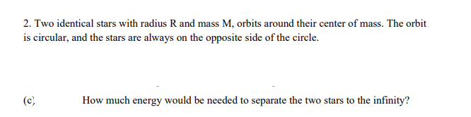 2. Two identical stars with radius R and mass M, orbits around their center of mass. The orbit
is circular, and the stars are always on the opposite side of the circle.
(c)
How much energy would be needed to separate the two stars to the infinity?
