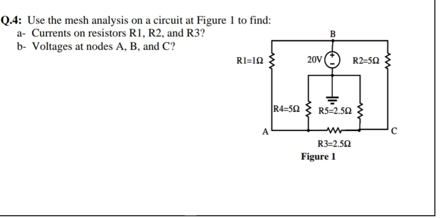 Q.4: Use the mesh analysis on a circuit at Figure 1 to find:
a- Currents on resistors R1, R2, and R3?
B
b- Voltages at nodes A, B, and C?
R1=12
20V
R2=5Q
R4=52
R5=2.52
A
R3=2.50
Figure 1

