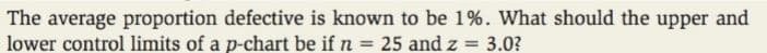 The average proportion defective is known to be 1%. What should the upper and
lower control limits of a p-chart be if n = 25 and z = 3.0?
%3D
%3D
