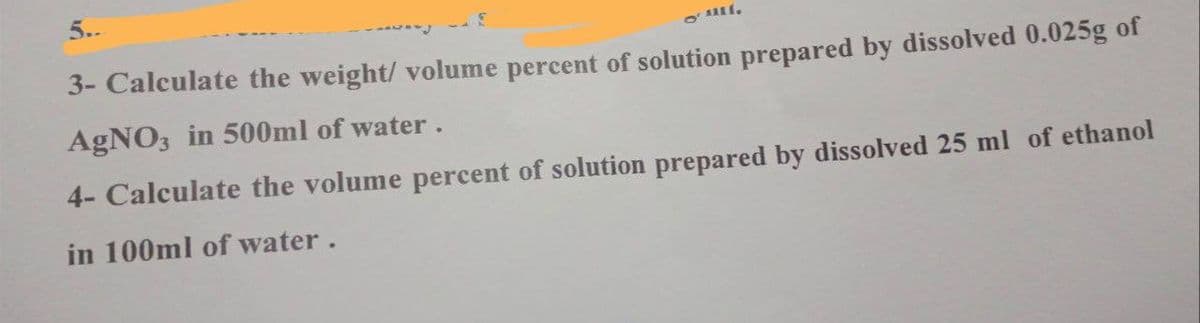5..
* -- E
3- Calculate the weight/ volume percent of solution prepared by dissolved 0.025g of
AgNO3 in 500ml of water.
4- Calculate the volume percent of solution prepared by dissolved 25 ml of ethanol
in 100ml of water.
