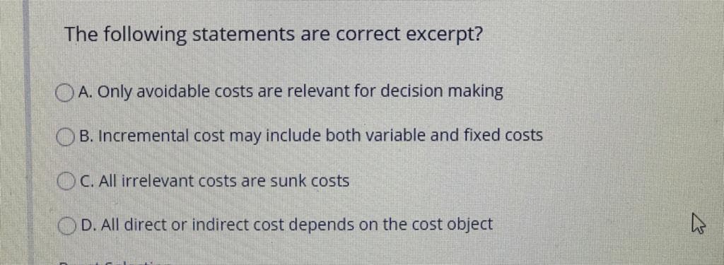 The following statements are correct excerpt?
O A. Only avoidable costs are relevant for decision making
B. Incremental cost may include both variable and fixed costs
OC. All irrelevant costs are sunk costs
OD. All direct or indirect cost depends on the cost object
