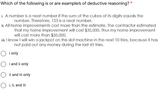 Which of the following is or are examplels of deductive reasoning? *
i. A number is a neat number if the sum of the cubes of its digits equals the
number. Therefore, 153 is a neat number.
ii. All home improvements cost more than the estimate. The contractor estimated
that my home improvement will cost $35,000. Thus my home improvement
will cost more than $35.000.
iii. I know I will win a jackpot on this slot machine in the next 10 tries, because it has
not paid out any money during the last 45 tries.
O i only
i and ii only
O ii and ii only
O i, ii, and i
