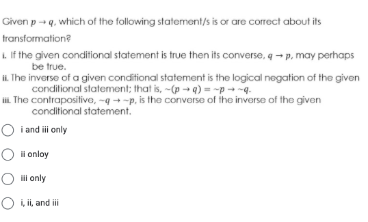 Given p → q, which of the following statement/s is or are correct about its
transformation?
i. If the given conditional statement is true then its converse, q → p. may perhaps
be true.
ii. The inverse of a given conditional statement is the logical negation of the given
conditional statement; that is, ~(p → q) = ~p → ~q.
ii. The contrapositive, ~q → ~p, is the converse of the inverse of the given
conditional statement.
O i and ii only
O ii onloy
iii only
O i, ii, and ii
