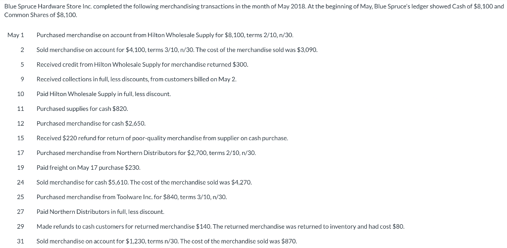 Blue Spruce Hardware Store Inc. completed the following merchandising transactions in the month of May 2018. At the beginning of May, Blue Spruce's ledger showed Cash of $8,100 and
Common Shares of $8,100.
May 1
Purchased merchandise on account from Hilton Wholesale Supply for $8,100, terms 2/10, n/30.
2
Sold merchandise on account for $4,100, terms 3/10, n/30. The cost of the merchandise sold was $3,090.
5
Received credit from Hilton Wholesale Supply for merchandise returned $300.
9
Received collections in full, less discounts, from customers billed on May 2.
10
Paid Hilton Wholesale Supply in full, less discount.
11
Purchased supplies for cash $820.
12
Purchased merchandise for cash $2,650.
15
Received $220 refund for return of poor-quality merchandise from supplier on cash purchase.
17
Purchased merchandise from Northern Distributors for $2,700, terms 2/10, n/30.
19
Paid freight on May 17 purchase $230.
24
Sold merchandise for cash $5,610. The cost of the merchandise sold was $4,270.
25
Purchased merchandise from Toolware Inc. for $840, terms 3/10, n/30.
27
Paid Northern Distributors in full, less discount.
29
Made refunds to cash customers for returned merchandise $140. The returned merchandise was returned to inventory and had cost $80.
31
Sold merchandise on account for $1,230, terms n/30. The cost of the merchandise sold was $870.