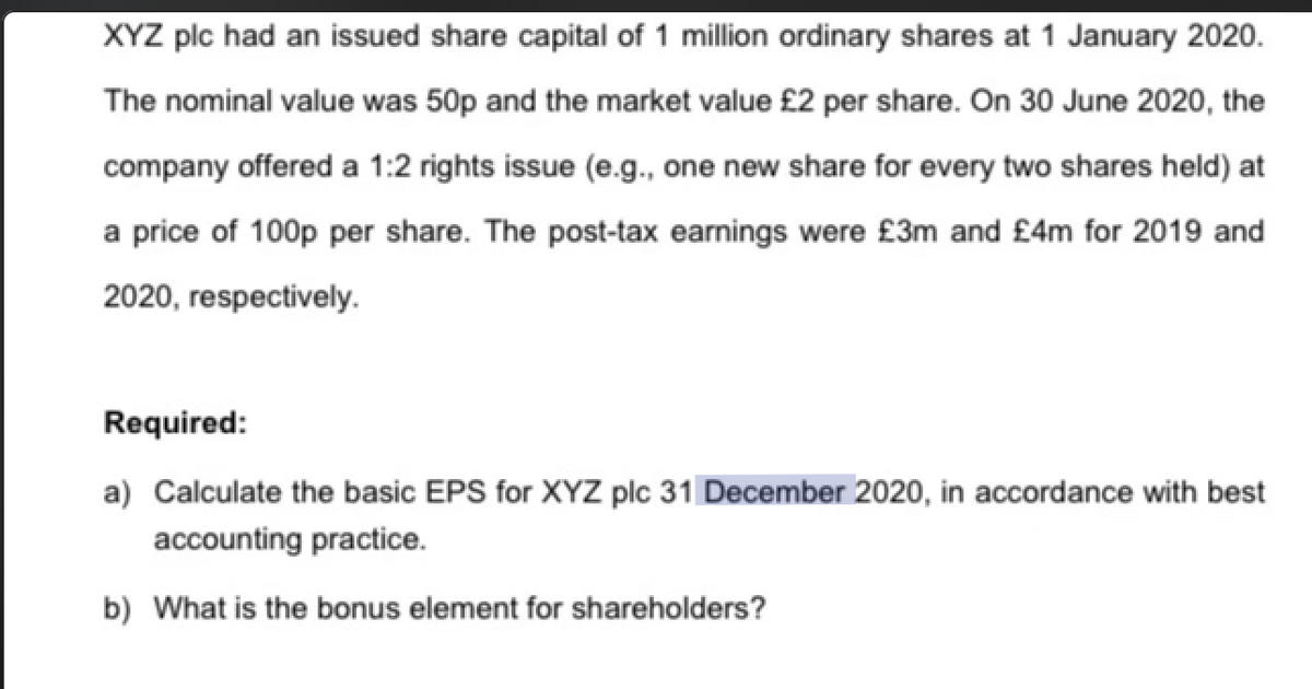 XYZ plc had an issued share capital of 1 million ordinary shares at 1 January 2020.
The nominal value was 50p and the market value £2 per share. On 30 June 2020, the
company offered a 1:2 rights issue (e.g., one new share for every two shares held) at
a price of 100p per share. The post-tax earnings were £3m and £4m for 2019 and
2020, respectively.
Required:
a) Calculate the basic EPS for XYZ plc 31 December 2020, in accordance with best
accounting practice.
b) What is the bonus element for shareholders?