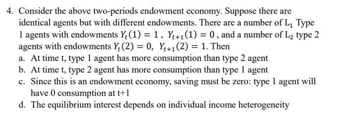 4. Consider the above two-periods endowment economy. Suppose there are
identical agents but with different endowments. There are a number of L₁ Type
1 agents with endowments Y₂ (1) = 1, Yt+1(1) = 0, and a number of L₂ type 2
agents with endowments Y (2) = 0, Yt+1(2) = 1. Then
a. At time t, type 1 agent has more consumption than type 2 agent
b. At time t, type 2 agent has more consumption than type 1 agent
c. Since this is an endowment economy, saving must be zero: type 1 agent will
have 0 consumption at t+1
d. The equilibrium interest depends on individual income heterogeneity