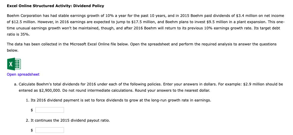 Excel Online Structured Activity: Dividend Policy
Boehm Corporation has had stable earnings growth of 10% a year for the past 10 years, and in 2015 Boehm paid dividends of $3.4 million on net income
of $12.5 million. However, in 2016 earnings are expected to jump to $17.5 million, and Boehm plans to invest $9.5 million in a plant expansion. This one-
time unusual earnings growth won't be maintained, though, and after 2016 Boehm will return to its previous 10% earnings growth rate. Its target debt
ratio is 35%.
The data has been collected in the Microsoft Excel Online file below. Open the spreadsheet and perform the required analysis to answer the questions
below.
Open spreadsheet
a. Calculate Boehm's total dividends for 2016 under each of the following policies. Enter your answers in dollars. For example: $2.9 million should be
entered as $2,900,000. Do not round intermediate calculations. Round your answers to the nearest dollar.
1. Its 2016 dividend payment is set to force dividends to grow at the long-run growth rate in earnings.
$
2. It continues the 2015 dividend payout ratio.
$