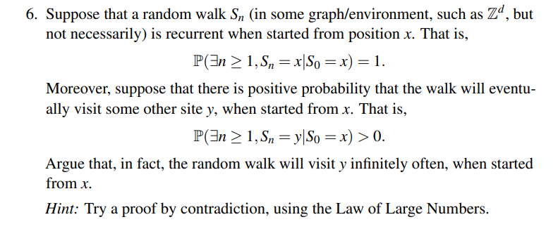 6. Suppose that a random walk S, (in some graph/environment, such as Zd, but
not necessarily) is recurrent when started from position x. That is,
P(n ≥ 1, Sn=x|So = x) = 1.
Moreover, suppose that there is positive probability that the walk will eventu-
ally visit some other site y, when started from x. That is,
P(n ≥ 1, Sny|So = x) > 0.
Argue that, in fact, the random walk will visit y infinitely often, when started
from x.
Hint: Try a proof by contradiction, using the Law of Large Numbers.