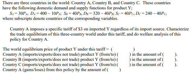 There are three countries in the world: Country A, Country B, and Country C. These countries
have the following domestic demand and supply functions for product Y;
SA=30PA, DA=400-10PA; SB = 40PB, DB = 320 - 40PB; Sc=40Pc, Dc=240 - 40PC,
where subscripts denote countries of the corresponding variables.
Country A imposes a specific tariff of $3 on imported Y regardless of its import source. Characterize
the trade equilibrium of this three-country world under this tariff, and do welfare analysis of this
policy for Country A.
)
The world equilibrium price of product Y under this tariff = (
Country A (imports/exports/does not trade) product Y (from/to) (
Country B (imports/exports/does not trade) product Y (from/to) (
Country C (imports/exports/does not trade) product Y (from/to) (
Country A (gains/loses) from this policy by the amount of ( )
) in the amount of (
) in the amount of (
) in the amount of (
).
).