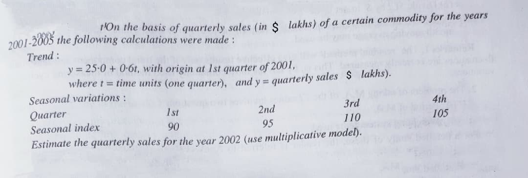 P'On the basis of quarterly sales (in $ lakhs) of a certain commodity for the years
2001-2003
Trend:
the following calculations were made :
y = 25-0 + 0-6t, with origin at 1st quarter of 2001,
where t = time units (one quarter), and y= quarterly sales $ lakhs).
Seasonal variations:
Quarter
1st
2nd
3rd
4th
Seasonal index
90
95
110
105
Estimate the quarterly sales for the year 2002 (use multiplicative model).
