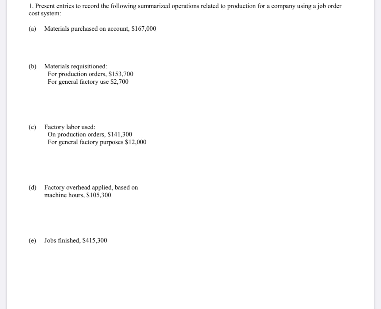 1. Present entries to record the following summarized operations related to production for a company using a job order
cost system:
(a)
Materials purchased on account, $167,000
(b) Materials requisitioned:
For production orders, $153,700
For general factory use $2,700
Factory labor used:
On production orders, $141,300
For general factory purposes $12,000
(c)
(d) Factory overhead applied, based on
machine hours, $105,300
(e)
Jobs finished, S415,300
