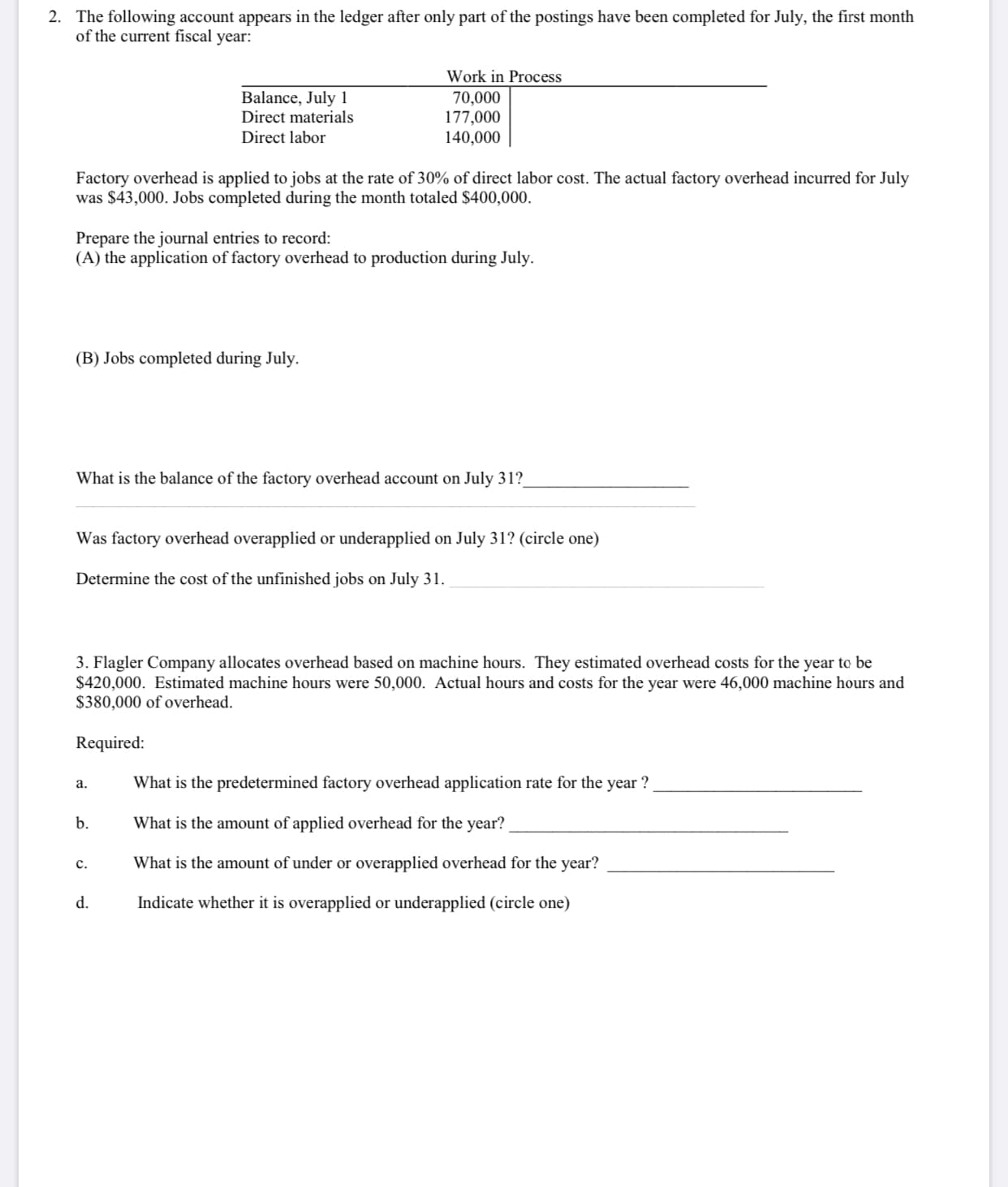 The following account appears in the ledger after only part of the postings have been completed for July, the first month
of the current fiscal year:
Work in Process
Balance, July 1
Direct materials
70,000
177,000
140,000
Direct labor
Factory overhead is applied to jobs at the rate of 30% of direct labor cost. The actual factory overhead incurred for July
was $43,000. Jobs completed during the month totaled $400,000.
Prepare the journal entries to record:
(A) the application of factory overhead to production during July.
(B) Jobs completed during July.
What is the balance of the factory overhead account on July 31?
Was factory overhead overapplied or underapplied on July 31? (circle one)
Determine the cost of the unfinished jobs on July 31.
