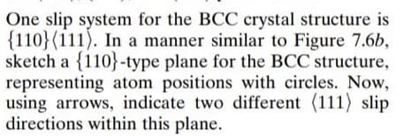 One slip system for the BCC crystal structure is
{110}(111). In a manner similar to Figure 7.6b,
sketch a {110}-type plane for the BCC structure,
representing atom positions with circles. Now,
using arrows, indicate two different (111) slip
directions within this plane.
