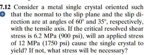 7.12 Consider a metal single crystal oriented such
+ that the normal to the slip plane and the slip di-
rection are at angles of 60° and 35°, respectively,
with the tensile axis. If the critical resolved shear
stress is 6.2 MPa (900 psi), will an applied stress
of 12 MPa (1750 psi) cause the single crystal to
yield? If not, what stress will be necessary?
