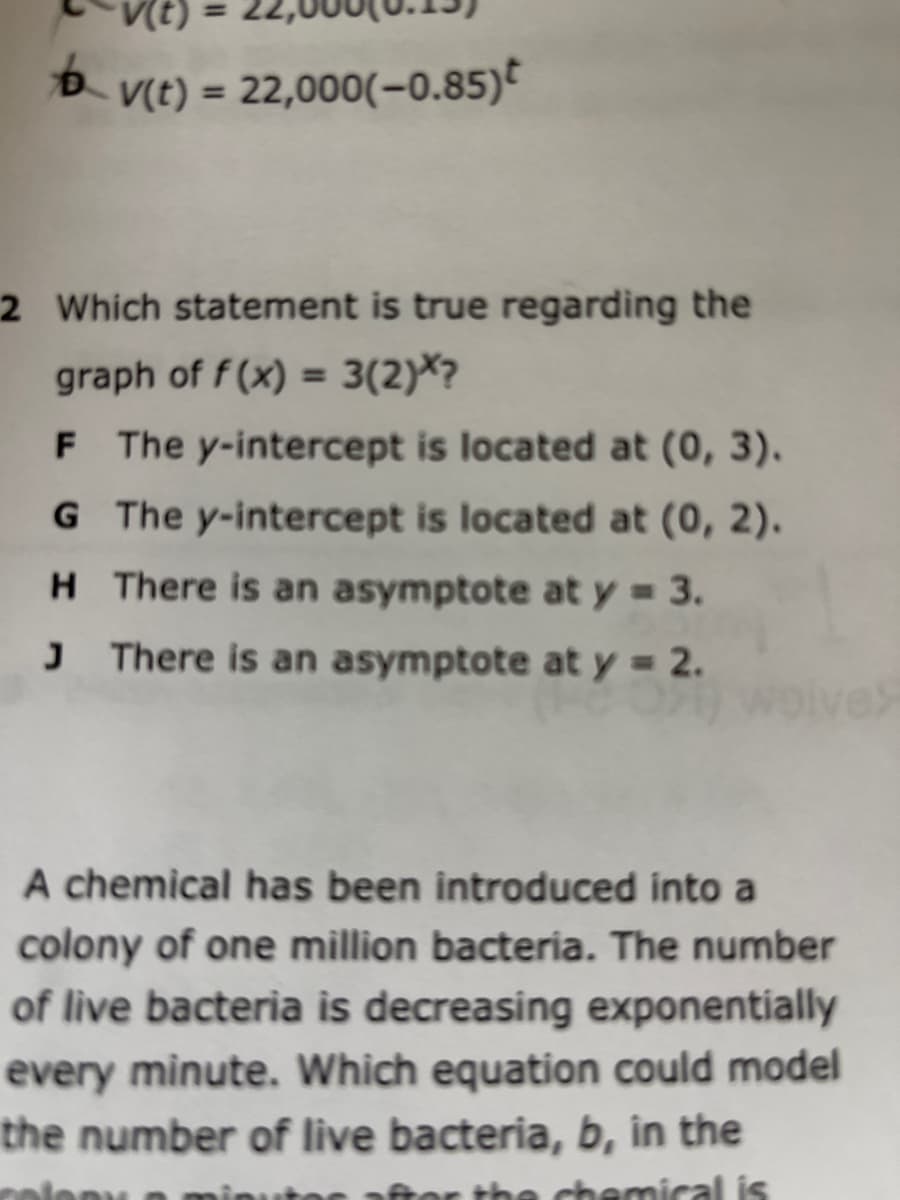 t) =
D V(t) = 22,000(-0.85)
%3D
2 Which statement is true regarding the
graph of f (x) = 3(2)*?
%3D
F The y-intercept is located at (0, 3).
G The y-intercept is located at (0, 2).
H There is an asymptote at y = 3.
J There is an asymptote at y = 2.
A chemical has been introduced into a
colony of one million bacteria. The number
of live bacteria is decreasing exponentially
every minute. Which equation could model
the number of live bacteria, b, in the
chemical is
