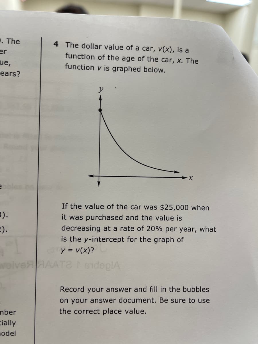 1. The
4 The dollar value of a car, v(x), is a
er
function of the age of the car, x. The
ue,
function v is graphed below.
ears?
If the value of the car was $25,000 when
3).
E).
it was purchased and the value is
decreasing at a rate of 20% per year, what
is the y-intercept for the graph of
y = v(x)?
woiveHAAT ideplA
Record your answer and fill in the bubbles
on your answer document. Be sure to use
mber
the correct place value.
cially
odel
